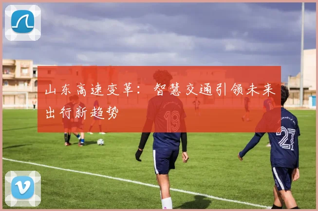 山东高速变革：智慧交通引领未来出行新趋势