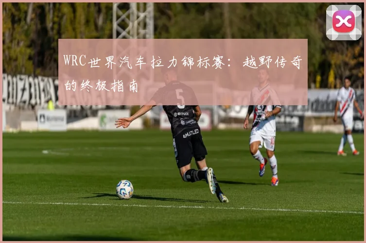 WRC世界汽车拉力锦标赛：越野传奇的终极指南