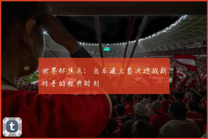 世界杯焦点:当东道主首次迎战新对手的经典时刻