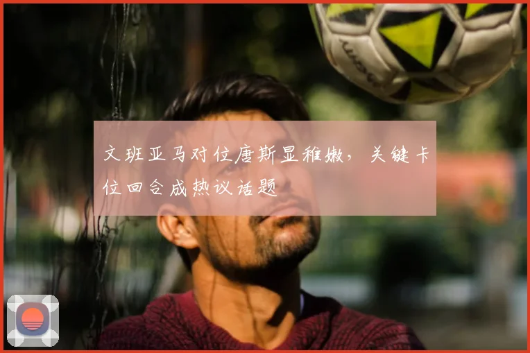 文班亚马对位唐斯显稚嫩,关键卡位回合成热议话题