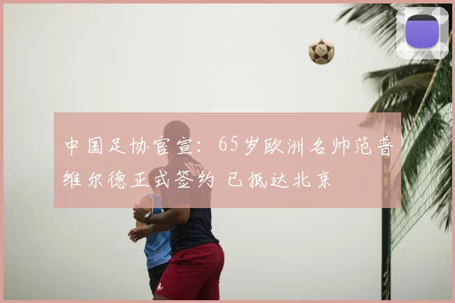中国足协官宣：65岁欧洲名帅范普维尔德正式签约 已抵达北京