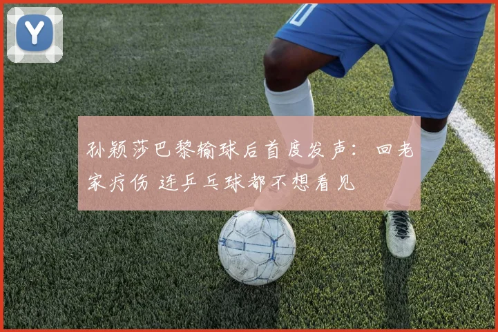 孙颖莎巴黎输球后首度发声：回老家疗伤 连乒乓球都不想看见