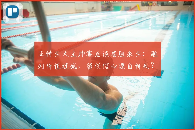 亚特兰大主帅赛后谈客胜米兰：胜利价值连城，留任信心源自何处？