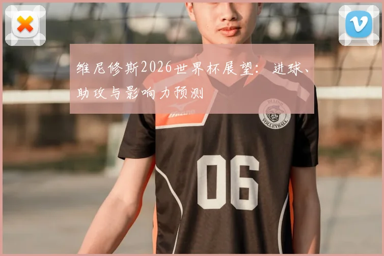 维尼修斯2026世界杯展望：进球、助攻与影响力预测