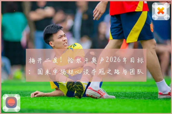 梅开二度！恰尔汗奥卢2026年目标：国米中场核心谈夺冠之路与团队精神