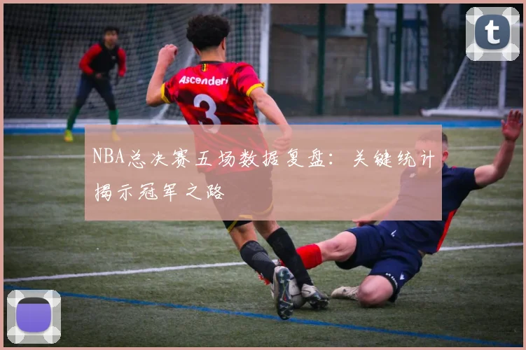 NBA总决赛五场数据复盘：关键统计揭示冠军之路
