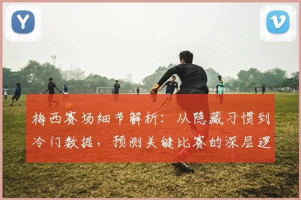 梅西赛场细节解析：从隐藏习惯到冷门数据，预测关键比赛的深层逻辑