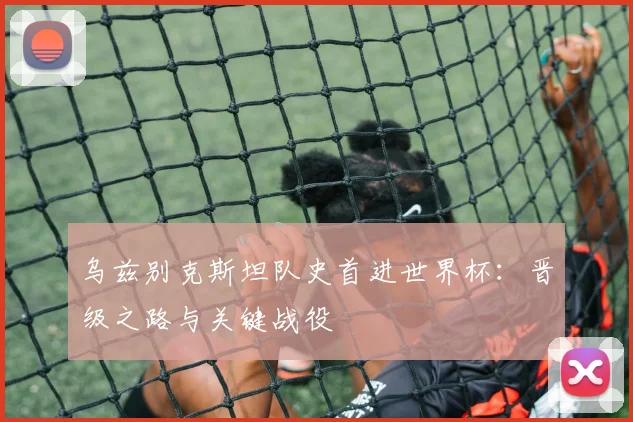 乌兹别克斯坦队史首进世界杯:晋级之路与关键战役
