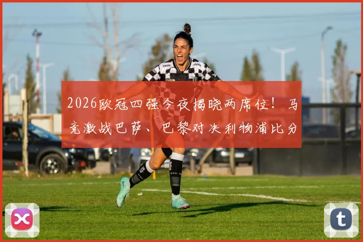 2026欧冠四强今夜揭晓两席位！马竞激战巴萨、巴黎对决利物浦比分预测与有奖竞猜参与指南