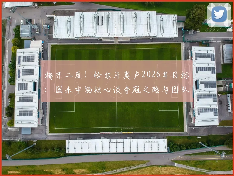 梅开二度！恰尔汗奥卢2026年目标：国米中场核心谈夺冠之路与团队精神