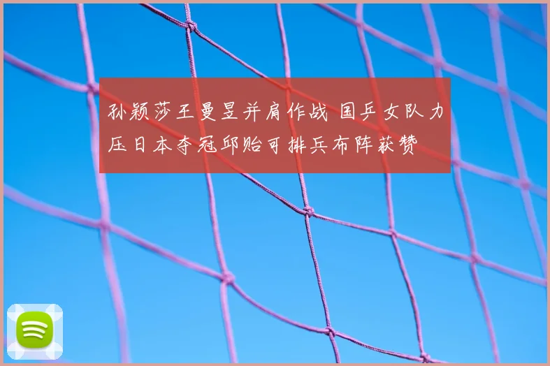 孙颖莎王曼昱并肩作战 国乒女队力压日本夺冠邱贻可排兵布阵获赞